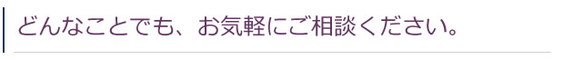 どんなことでも、お気軽にご相談ください。